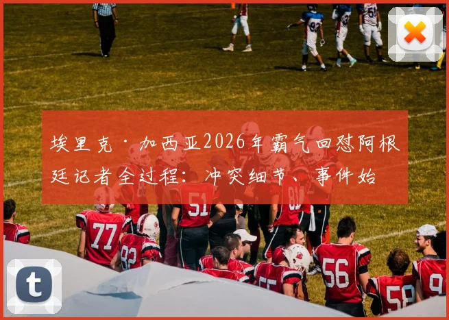 埃里克·加西亚2026年霸气回怼阿根廷记者全过程：冲突细节、事件始末及球员心态深度剖析