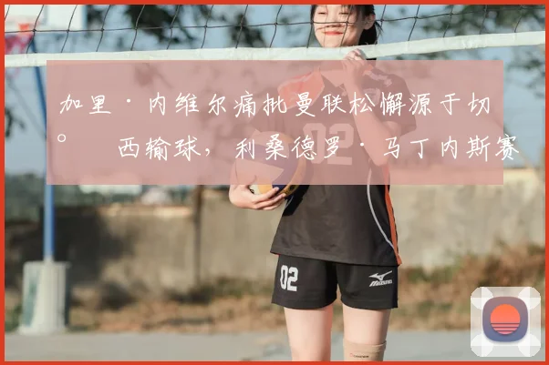 加里·内维尔痛批曼联松懈源于切尔西输球，利桑德罗·马丁内斯赛后坦言知道问题所在