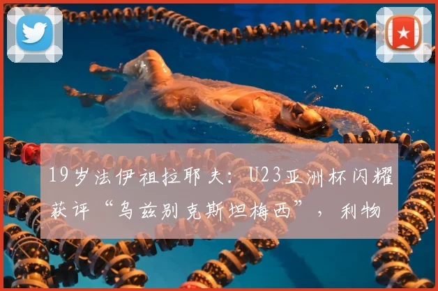 19岁法伊祖拉耶夫：U23亚洲杯闪耀获评“乌兹别克斯坦梅西”，利物浦球探现场考察，2026或登陆欧洲赛场