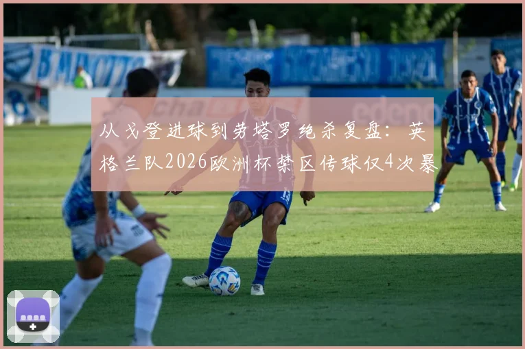 从戈登进球到劳塔罗绝杀复盘:英格兰队2026欧洲杯禁区传球仅4次暴露何种进攻困境?