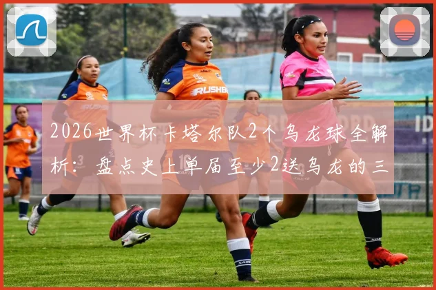 2026世界杯卡塔尔队2个乌龙球全解析:盘点史上单届至少2送乌龙的三支尴尬球队,附乌龙名场面回顾