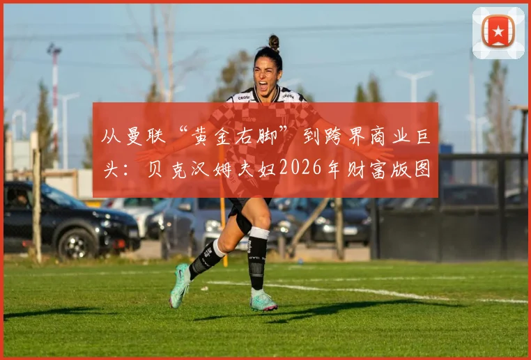 从曼联“黄金右脚”到跨界商业巨头:贝克汉姆夫妇2026年财富版图全览