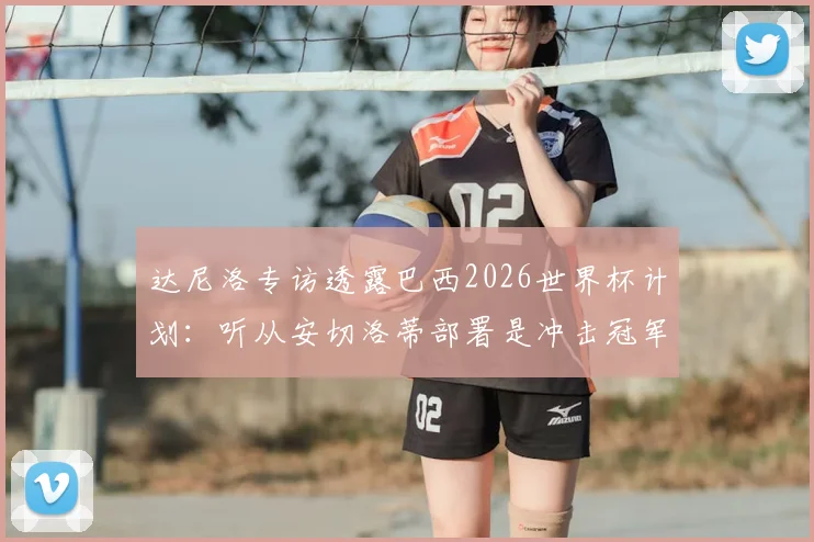 达尼洛专访透露巴西2026世界杯计划:听从安切洛蒂部署是冲击冠军关键,球队前景深度解析
