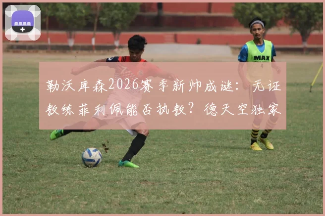 勒沃库森2026赛季新帅成谜：无证教练菲利佩能否执教？德天空独家跟进谈判进展