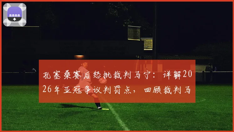 孔塞桑赛后怒批裁判马宁：详解2026年亚冠争议判罚点，回顾裁判马宁过往重大争议事件