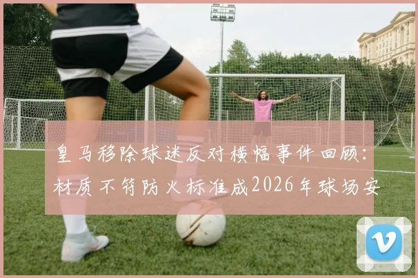 皇马移除球迷反对横幅事件回顾:材质不符防火标准成2026年球场安全管理新焦点,球迷权益与俱乐部规定如何平衡?