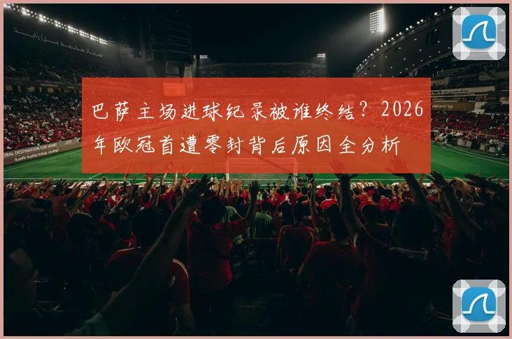 巴萨主场进球纪录被谁终结?2026年欧冠首遭零封背后原因全分析