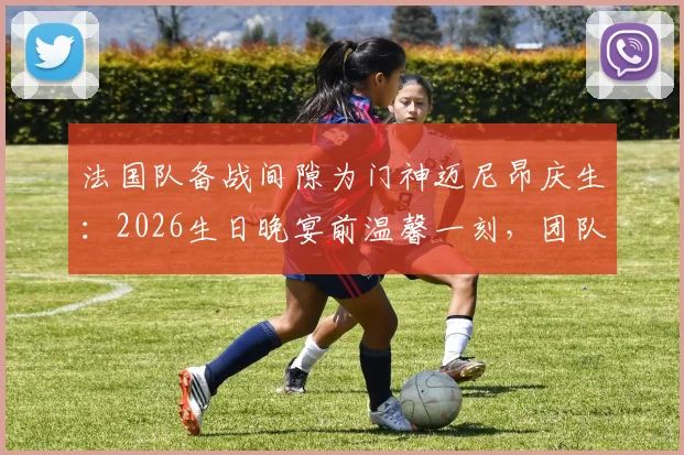 法国队备战间隙为门神迈尼昂庆生:2026生日晚宴前温馨一刻,团队氛围拉满引热议