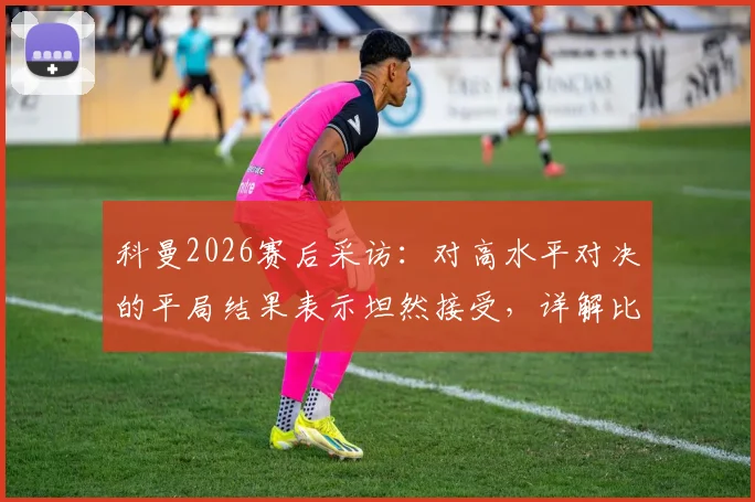 科曼2026赛后采访：对高水平对决的平局结果表示坦然接受，详解比赛关键节点