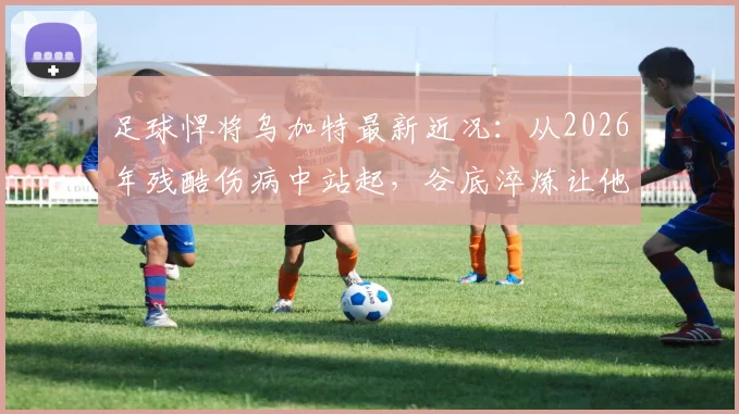 足球悍将乌加特最新近况:从2026年残酷伤病中站起,谷底淬炼让他更强大