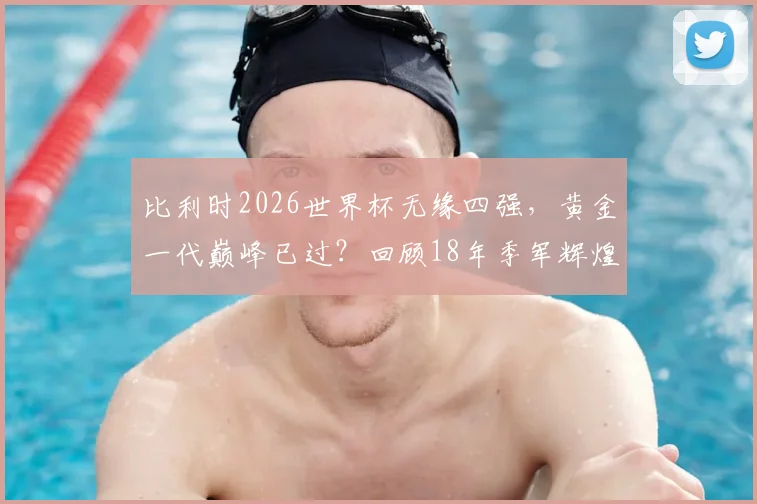 比利时2026世界杯无缘四强,黄金一代巅峰已过?回顾18年季军辉煌与阵容遗憾