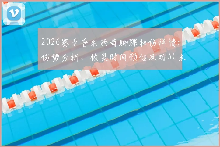 2026赛季普利西奇脚踝扭伤详情:伤势分析、恢复时间预估及对AC米兰晋级前景的影响解读