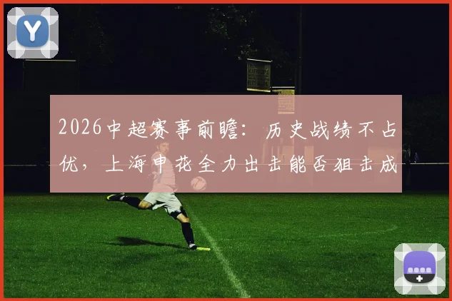 2026中超赛事前瞻:历史战绩不占优,上海申花全力出击能否狙击成都蓉城?关键看点与胜负手解析