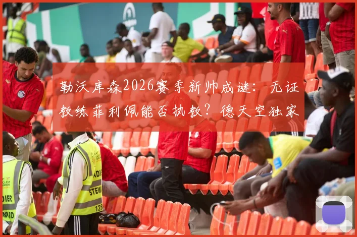 勒沃库森2026赛季新帅成谜:无证教练菲利佩能否执教?德天空独家跟进谈判进展