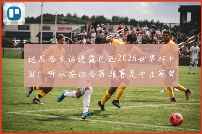 达尼洛专访透露巴西2026世界杯计划：听从安切洛蒂部署是冲击冠军关键，球队前景深度解析