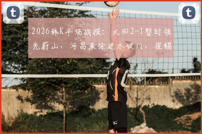 2026韩K半场战报：大田2-1暂时领先蔚山，河昌来徐进水破门，崔锡铉扳回一城