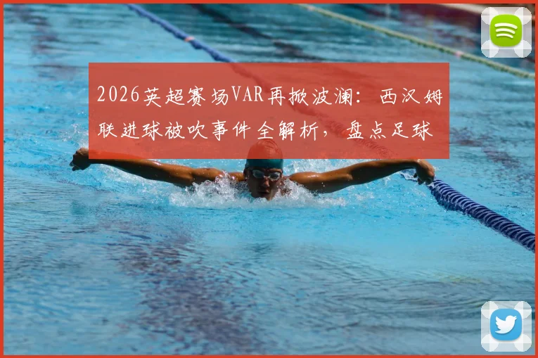 2026英超赛场VAR再掀波澜：西汉姆联进球被吹事件全解析，盘点足球史上那些改变比赛走向的关键判罚