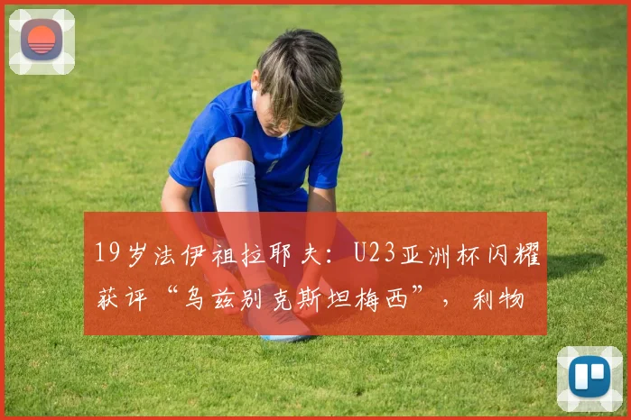 19岁法伊祖拉耶夫:U23亚洲杯闪耀获评“乌兹别克斯坦梅西”,利物浦球探现场考察,2026或登陆欧洲赛场