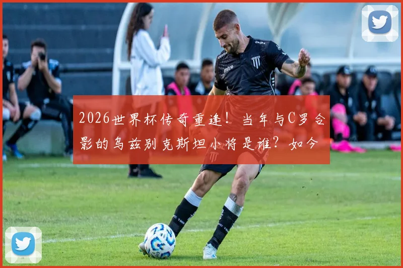 2026世界杯传奇重逢！当年与C罗合影的乌兹别克斯坦小将是谁？如今同场对决揭秘