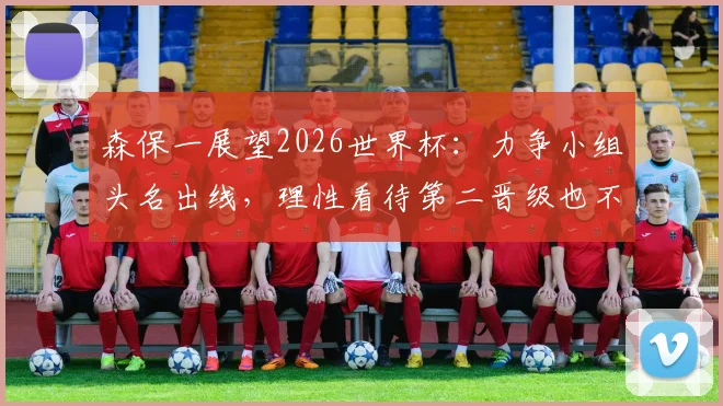 森保一展望2026世界杯:力争小组头名出线,理性看待第二晋级也不差,分析日本队出线形势与策略