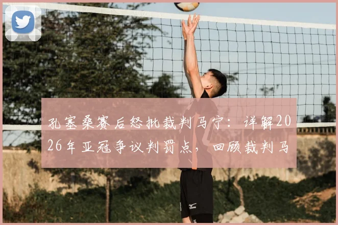 孔塞桑赛后怒批裁判马宁:详解2026年亚冠争议判罚点,回顾裁判马宁过往重大争议事件