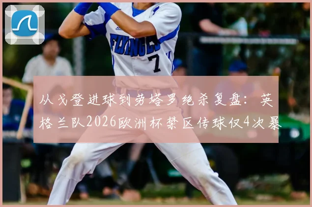 从戈登进球到劳塔罗绝杀复盘:英格兰队2026欧洲杯禁区传球仅4次暴露何种进攻困境?