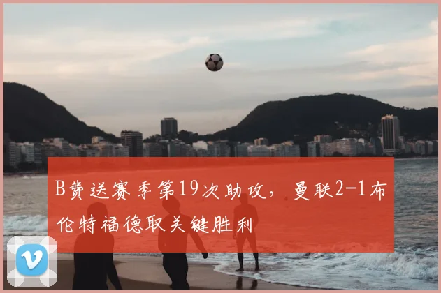 B费送赛季第19次助攻，曼联2-1布伦特福德取关键胜利