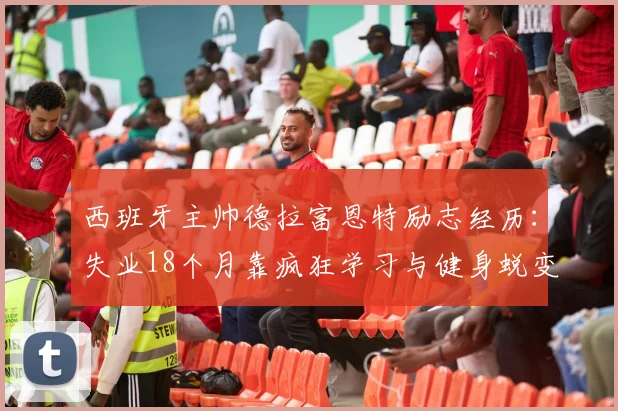 西班牙主帅德拉富恩特励志经历:失业18个月靠疯狂学习与健身蜕变,低谷期自我提升指南