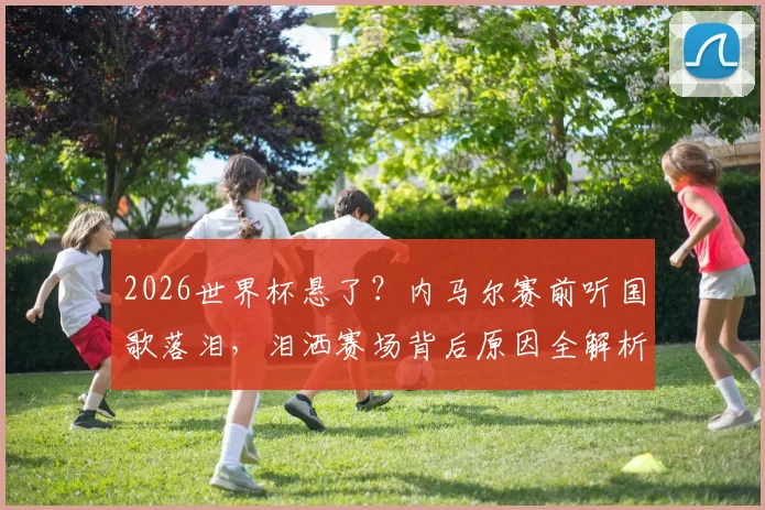 2026世界杯悬了?内马尔赛前听国歌落泪,泪洒赛场背后原因全解析,附巴西队最新入选预测