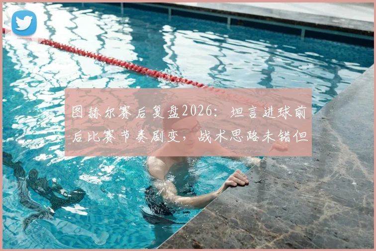 图赫尔赛后复盘2026:坦言进球前后比赛节奏剧变,战术思路未错但失利已成常态,深度剖析为何得势不得分