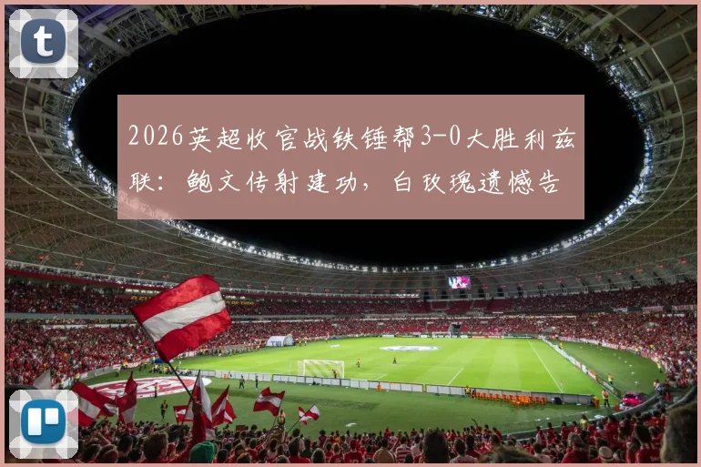 2026英超收官战铁锤帮3-0大胜利兹联：鲍文传射建功，白玫瑰遗憾告别顶级联赛