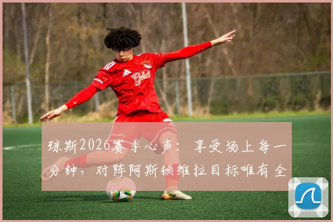 琼斯2026赛季心声:享受场上每一分钟,对阵阿斯顿维拉目标唯有全取三分
