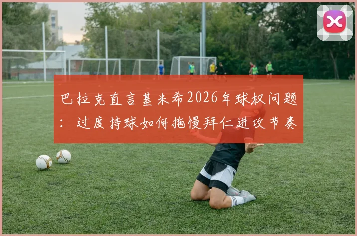 巴拉克直言基米希2026年球权问题：过度持球如何拖慢拜仁进攻节奏，中场控制欲太强引争议