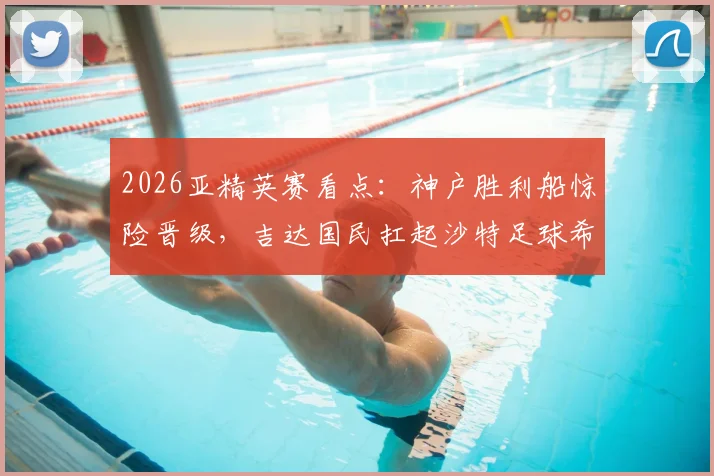 2026亚精英赛看点：神户胜利船惊险晋级，吉达国民扛起沙特足球希望