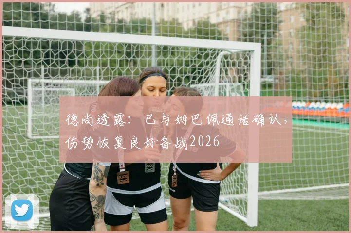 德尚透露：已与姆巴佩通话确认，伤势恢复良好备战2026