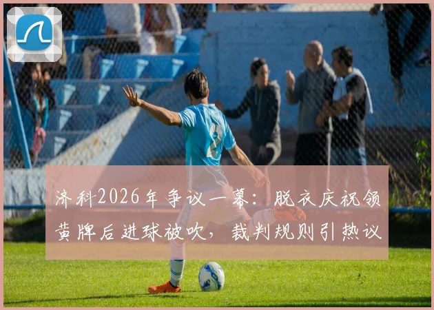 济科2026年争议一幕：脱衣庆祝领黄牌后进球被吹，裁判规则引热议，黄牌能否撤销详解