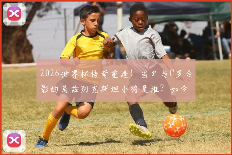 2026世界杯传奇重逢！当年与C罗合影的乌兹别克斯坦小将是谁？如今同场对决揭秘