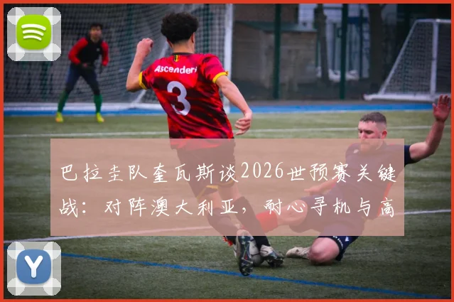 巴拉圭队奎瓦斯谈2026世预赛关键战：对阵澳大利亚，耐心寻机与高效一击是制胜核心
