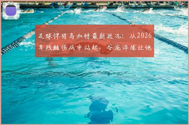 足球悍将乌加特最新近况:从2026年残酷伤病中站起,谷底淬炼让他更强大
