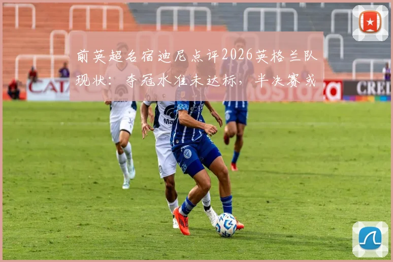 前英超名宿迪尼点评2026英格兰队现状：夺冠水准未达标，半决赛或将不敌阿根廷队