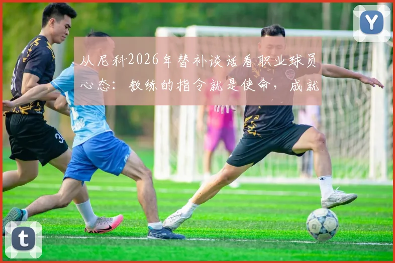 从尼科2026年替补谈话看职业球员心态:教练的指令就是使命,成就生涯最开心的时刻