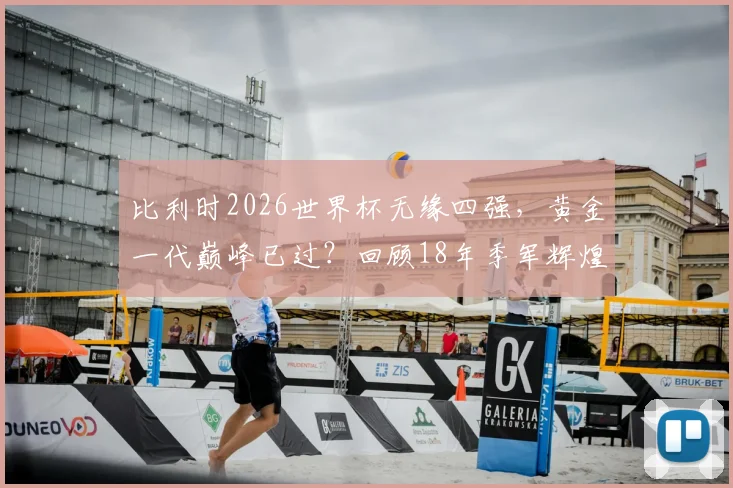 比利时2026世界杯无缘四强,黄金一代巅峰已过?回顾18年季军辉煌与阵容遗憾