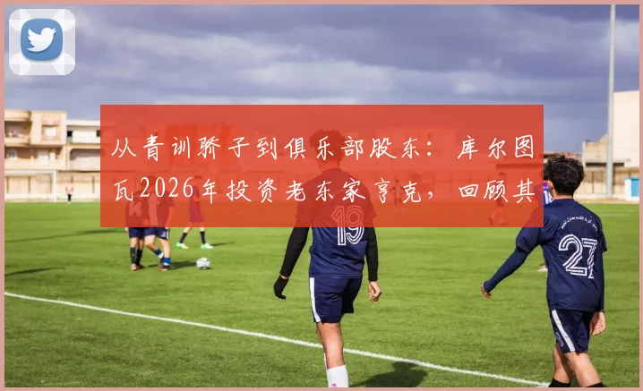 从青训骄子到俱乐部股东：库尔图瓦2026年投资老东家亨克，回顾其亨克岁月与比甲青训影响力