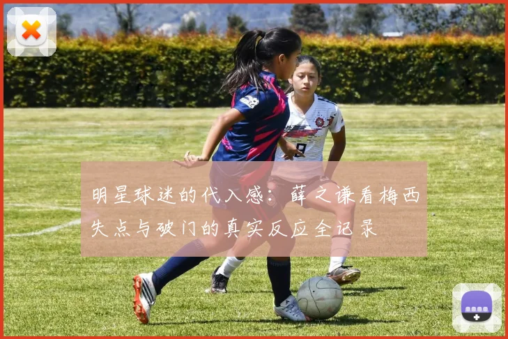 明星球迷的代入感:薛之谦看梅西失点与破门的真实反应全记录