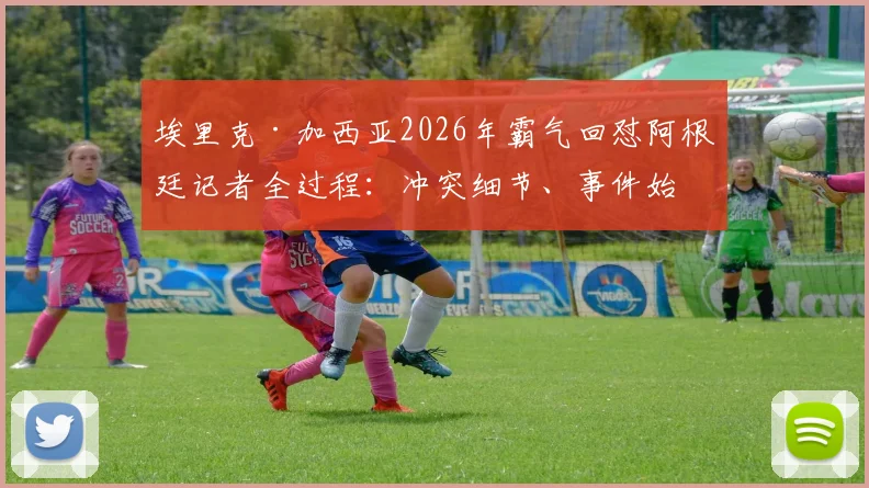 埃里克·加西亚2026年霸气回怼阿根廷记者全过程：冲突细节、事件始末及球员心态深度剖析