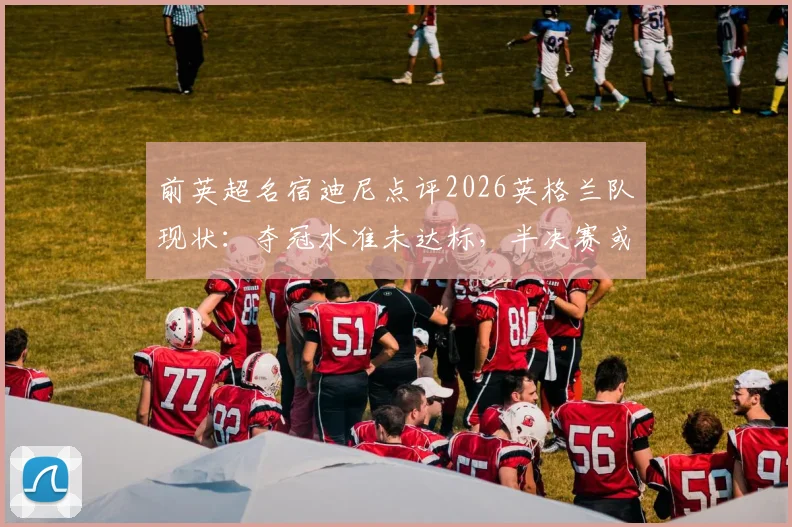 前英超名宿迪尼点评2026英格兰队现状：夺冠水准未达标，半决赛或将不敌阿根廷队