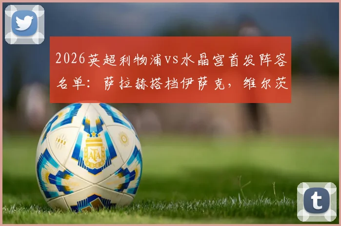 2026英超利物浦vs水晶宫首发阵容名单：萨拉赫搭档伊萨克，维尔茨琼斯联袂出战，附历史交锋与战术解析