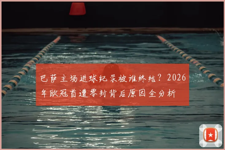 巴萨主场进球纪录被谁终结?2026年欧冠首遭零封背后原因全分析